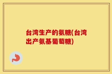 台湾生产的氨糖(台湾出产氨基葡萄糖)