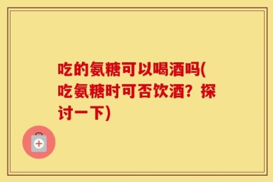吃的氨糖可以喝酒吗(吃氨糖时可否饮酒？探讨一下)