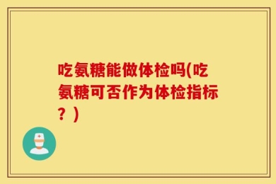 吃氨糖能做体检吗(吃氨糖可否作为体检指标？)