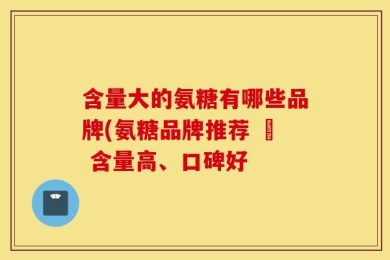 含量大的氨糖有哪些品牌(氨糖品牌推荐 – 含量高、口碑好