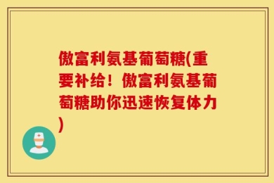 傲富利氨基葡萄糖(重要补给！傲富利氨基葡萄糖助你迅速恢复体力)