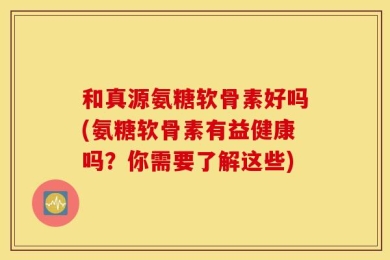 和真源氨糖软骨素好吗(氨糖软骨素有益健康吗？你需要了解这些)