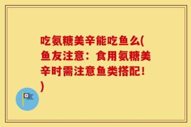 吃氨糖美辛能吃鱼么(鱼友注意：食用氨糖美辛时需注意鱼类搭配！)