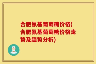 合肥氨基葡萄糖价格(合肥氨基葡萄糖价格走势及趋势分析)