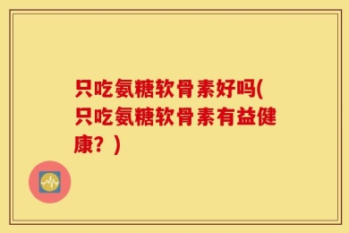 只吃氨糖软骨素好吗(只吃氨糖软骨素有益健康？)