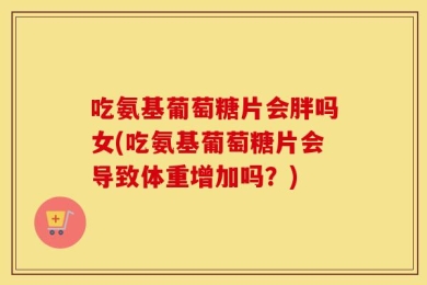 吃氨基葡萄糖片会胖吗女(吃氨基葡萄糖片会导致体重增加吗？)