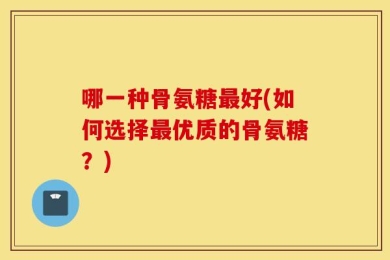 哪一种骨氨糖最好(如何选择最优质的骨氨糖？)