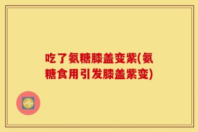 吃了氨糖膝盖变紫(氨糖食用引发膝盖紫变)
