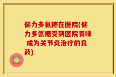 健力多氨糖在医院(健力多氨糖受到医院青睐 成为关节炎治疗的良药)