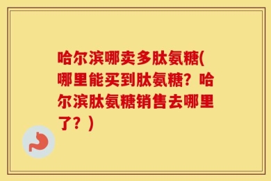 哈尔滨哪卖多肽氨糖(哪里能买到肽氨糖？哈尔滨肽氨糖销售去哪里了？)