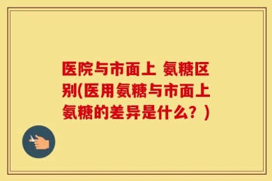 医院与市面上 氨糖区别(医用氨糖与市面上氨糖的差异是什么？)