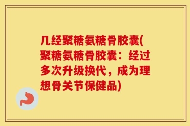 几经聚糖氨糖骨胶囊(聚糖氨糖骨胶囊：经过多次升级换代，成为理想骨关节保健品)