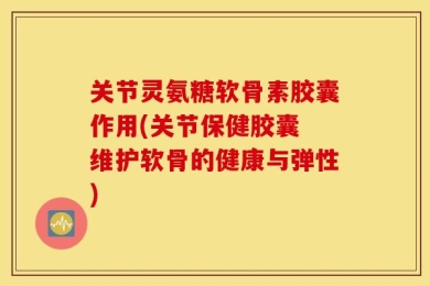 关节灵氨糖软骨素胶囊作用(关节保健胶囊 维护软骨的健康与弹性)
