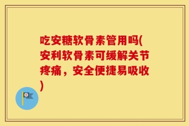 吃安糖软骨素管用吗(安利软骨素可缓解关节疼痛，安全便捷易吸收)