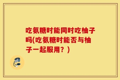 吃氨糖时能同时吃柚子吗(吃氨糖时能否与柚子一起服用？)