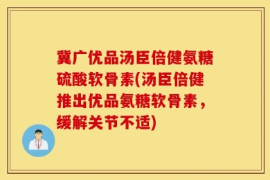 冀广优品汤臣倍健氨糖硫酸软骨素(汤臣倍健推出优品氨糖软骨素，缓解关节不适)