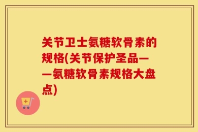 关节卫士氨糖软骨素的规格(关节保护圣品——氨糖软骨素规格大盘点)