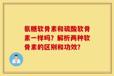 氨糖软骨素和硫酸软骨素一样吗？解析两种软骨素的区别和功效？