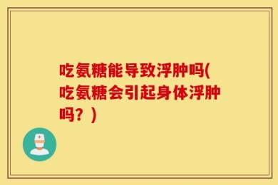 吃氨糖能导致浮肿吗(吃氨糖会引起身体浮肿吗？)