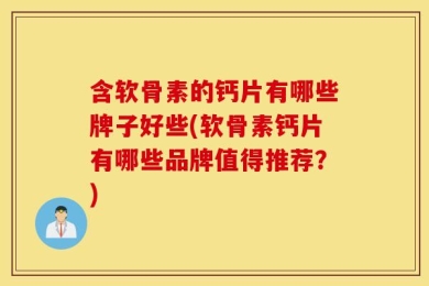 含软骨素的钙片有哪些牌子好些(软骨素钙片有哪些品牌值得推荐？)
