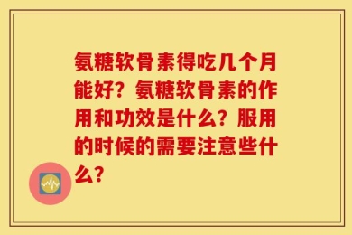 氨糖软骨素得吃几个月能好？氨糖软骨素的作用和功效是什么？服用的时候的需要注意些什么？