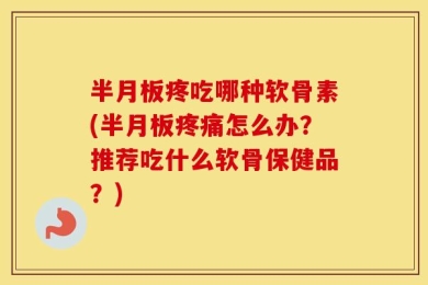 半月板疼吃哪种软骨素(半月板疼痛怎么办？推荐吃什么软骨保健品？)