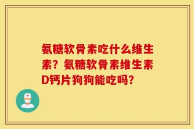 氨糖软骨素吃什么维生素？氨糖软骨素维生素D钙片狗狗能吃吗？