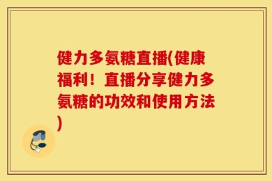 健力多氨糖直播(健康福利！直播分享健力多氨糖的功效和使用方法)