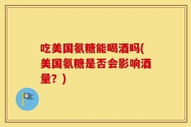 吃美国氨糖能喝酒吗(美国氨糖是否会影响酒量？)