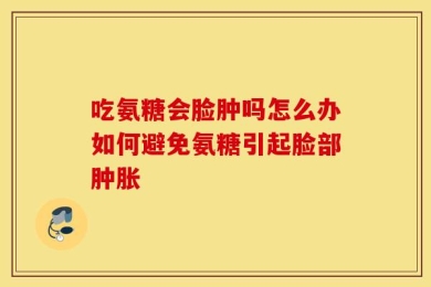 吃氨糖会脸肿吗怎么办如何避免氨糖引起脸部肿胀