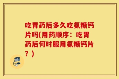 吃胃药后多久吃氨糖钙片吗(用药顺序：吃胃药后何时服用氨糖钙片？)