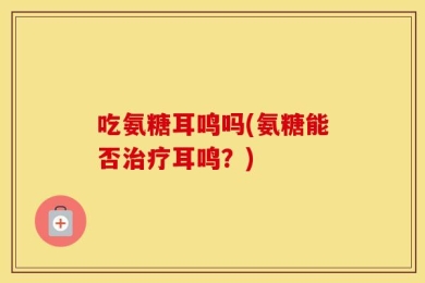 吃氨糖耳鸣吗(氨糖能否治疗耳鸣？)