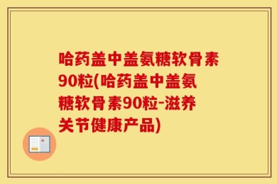 哈药盖中盖氨糖软骨素90粒(哈药盖中盖氨糖软骨素90粒-滋养关节健康产品)