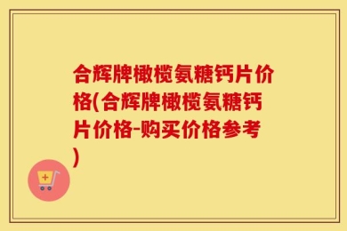 合辉牌橄榄氨糖钙片价格(合辉牌橄榄氨糖钙片价格-购买价格参考)