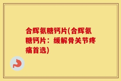 合辉氨糖钙片(合辉氨糖钙片：缓解骨关节疼痛首选)