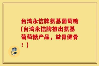 台湾永信牌氨基葡萄糖(台湾永信牌推出氨基葡萄糖产品，益骨健骨！)