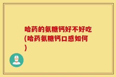 哈药的氨糖钙好不好吃(哈药氨糖钙口感如何)