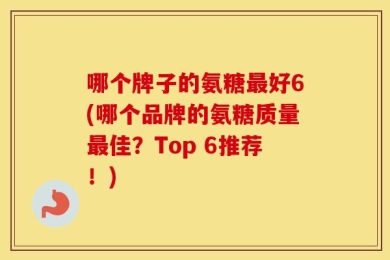 哪个牌子的氨糖最好6(哪个品牌的氨糖质量最佳？Top 6推荐！)