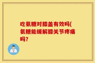 吃氨糖对膝盖有效吗(氨糖能缓解膝关节疼痛吗？