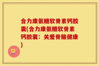 合力康氨糖软骨素钙胶囊(合力康氨糖软骨素钙胶囊：关爱骨骼健康)