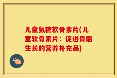 儿童氨糖软骨素片(儿童软骨素片：促进骨骼生长的营养补充品)