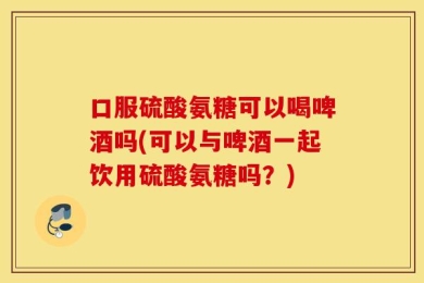 口服硫酸氨糖可以喝啤酒吗(可以与啤酒一起饮用硫酸氨糖吗？)