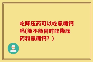吃降压药可以吃氨糖钙吗(能不能同时吃降压药和氨糖钙？)
