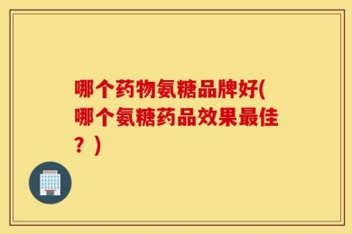 哪个药物氨糖品牌好(哪个氨糖药品效果最佳？)