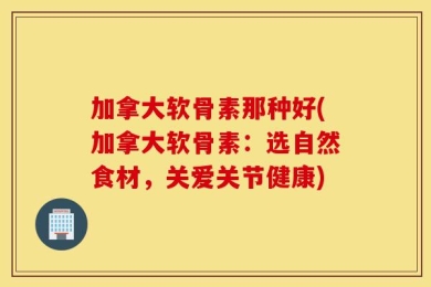 加拿大软骨素那种好(加拿大软骨素：选自然食材，关爱关节健康)