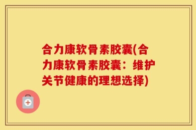 合力康软骨素胶囊(合力康软骨素胶囊：维护关节健康的理想选择)