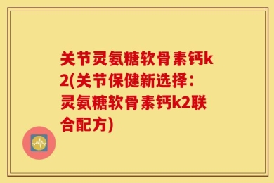 关节灵氨糖软骨素钙k2(关节保健新选择：灵氨糖软骨素钙k2联合配方)