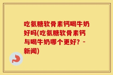吃氨糖软骨素钙喝牛奶好吗(吃氨糖软骨素钙与喝牛奶哪个更好？-新闻)