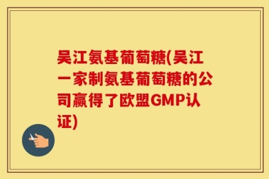 吴江氨基葡萄糖(吴江一家制氨基葡萄糖的公司赢得了欧盟GMP认证)