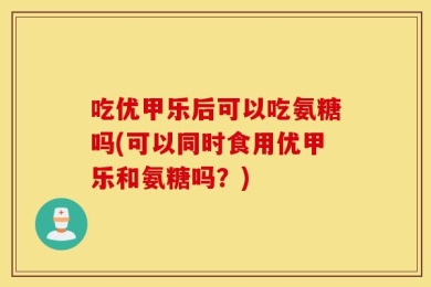 吃优甲乐后可以吃氨糖吗(可以同时食用优甲乐和氨糖吗？)
